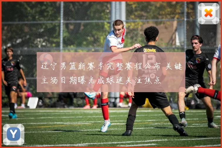 辽宁男篮新赛季完整赛程公布 关键主场日期曝光成球迷关注焦点