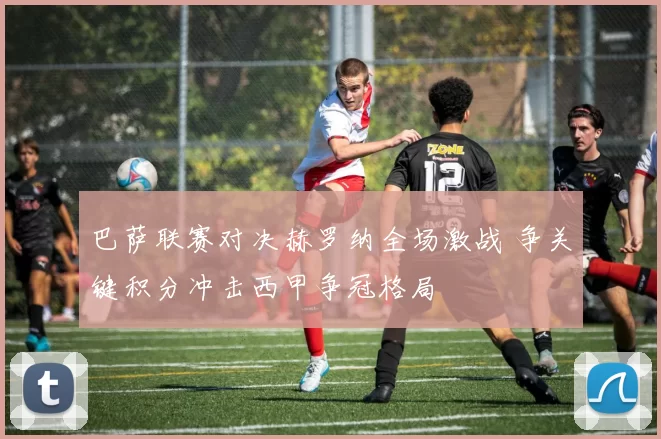 巴萨联赛对决赫罗纳全场激战 争关键积分冲击西甲争冠格局