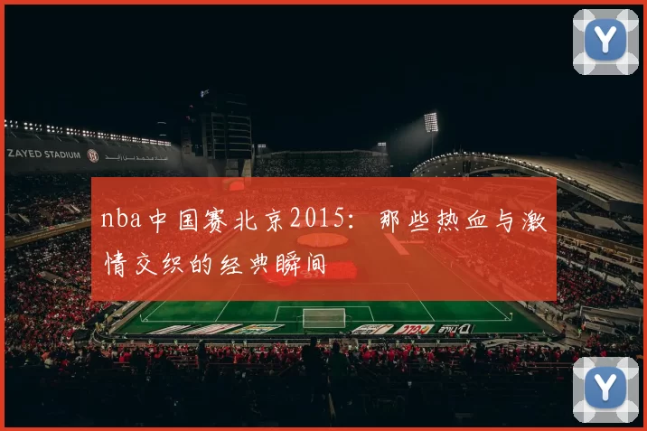 nba中国赛北京2015：那些热血与激情交织的经典瞬间