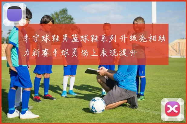 李宁球鞋男篮球鞋系列升级亮相助力新赛季球员场上表现提升