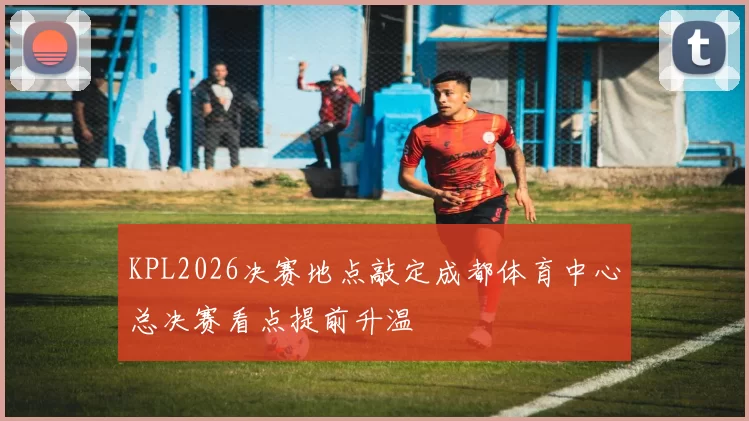 KPL2026决赛地点敲定成都体育中心总决赛看点提前升温