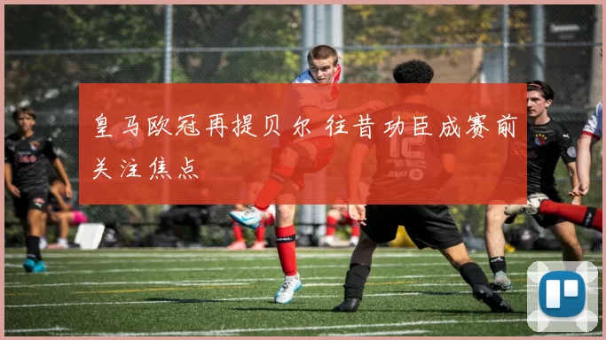 皇马欧冠再提贝尔 往昔功臣成赛前关注焦点