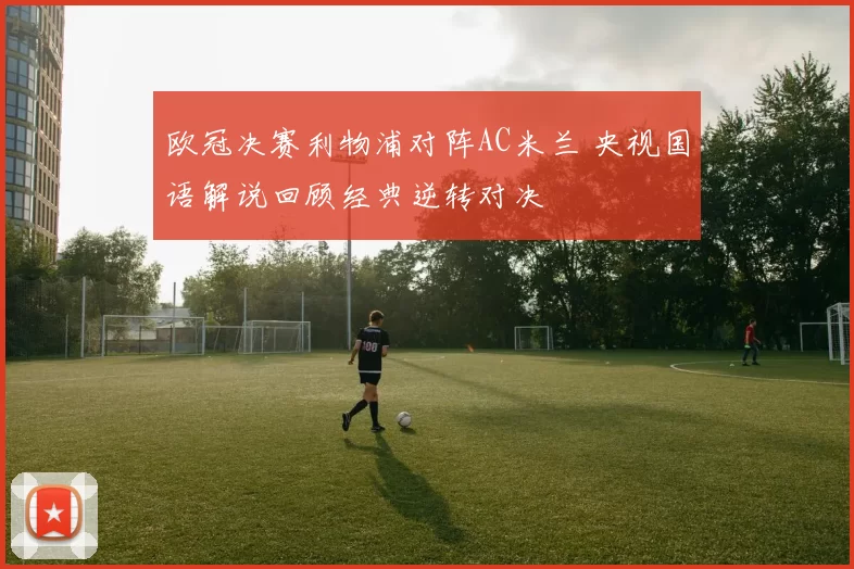 欧冠决赛利物浦对阵AC米兰 央视国语解说回顾经典逆转对决