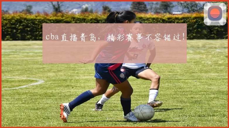 cba直播青岛，精彩赛事不容错过！