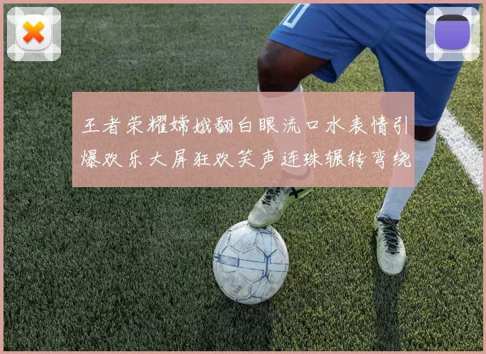 王者荣耀嫦娥翻白眼流口水表情引爆欢乐大屏狂欢笑声连珠辗转弯绕