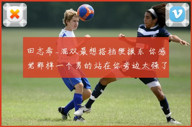 田志希_混双最想搭档樊振东 你感觉那样一个男的站在你旁边太强了