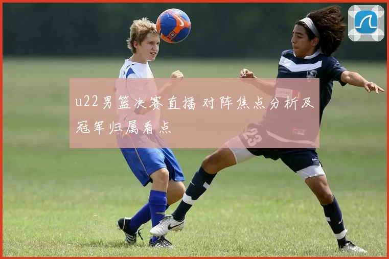 u22男篮决赛直播 对阵焦点分析及冠军归属看点