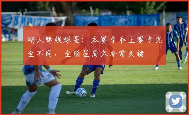 湖人锋线球星：本赛季和上赛季完全不同，全明星周末非常关键