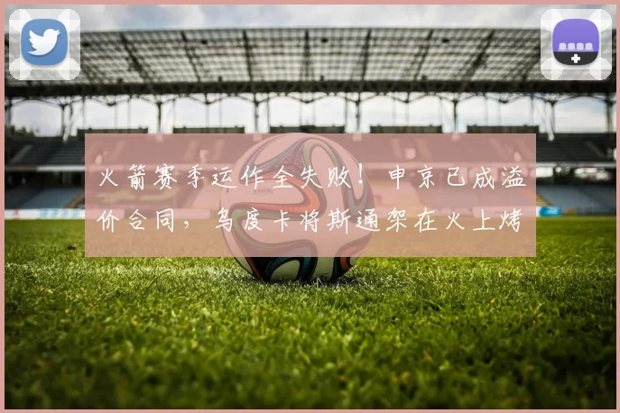 火箭赛季运作全失败！申京已成溢价合同，乌度卡将斯通架在火上烤