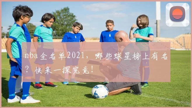 nba全名单2021，哪些球星榜上有名？快来一探究竟！