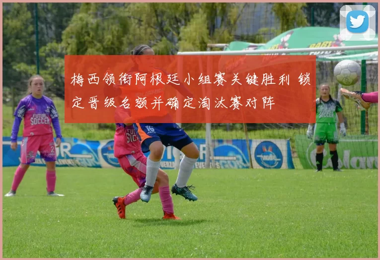 梅西领衔阿根廷小组赛关键胜利 锁定晋级名额并确定淘汰赛对阵