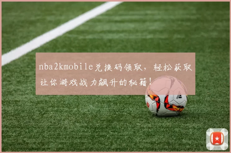 nba2kmobile兑换码领取，轻松获取让你游戏战力飙升的秘籍！