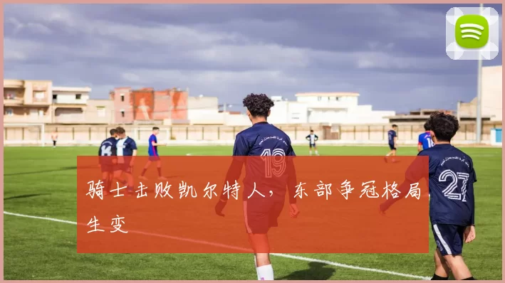 骑士击败凯尔特人，东部争冠格局生变