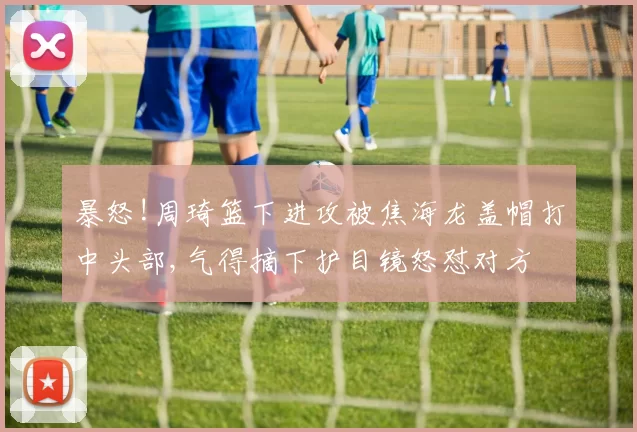 暴怒!周琦篮下进攻被焦海龙盖帽打中头部,气得摘下护目镜怒怼对方