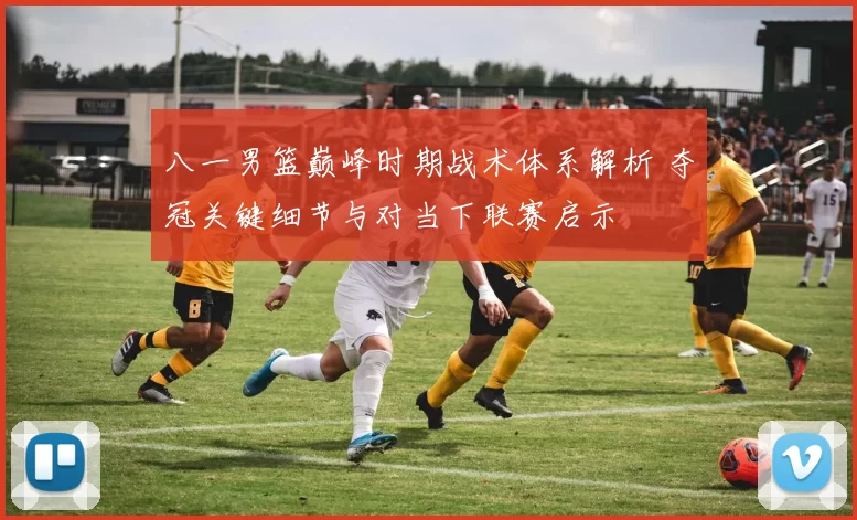 八一男篮巅峰时期战术体系解析 夺冠关键细节与对当下联赛启示