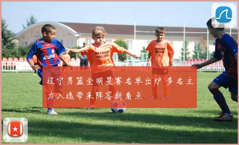 辽宁男篮全明星赛名单出炉 多名主力入选带来阵容新看点