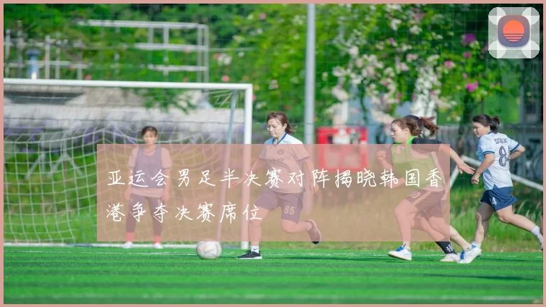 亚运会男足半决赛对阵揭晓韩国香港争夺决赛席位