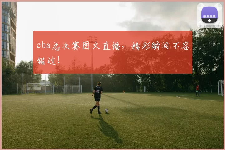 cba总决赛图文直播，精彩瞬间不容错过！