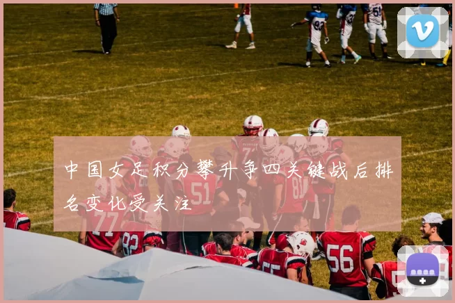 中国女足积分攀升争四关键战后排名变化受关注
