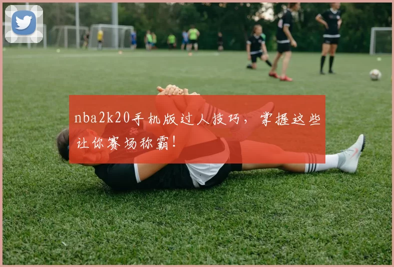 nba2k20手机版过人技巧，掌握这些让你赛场称霸！