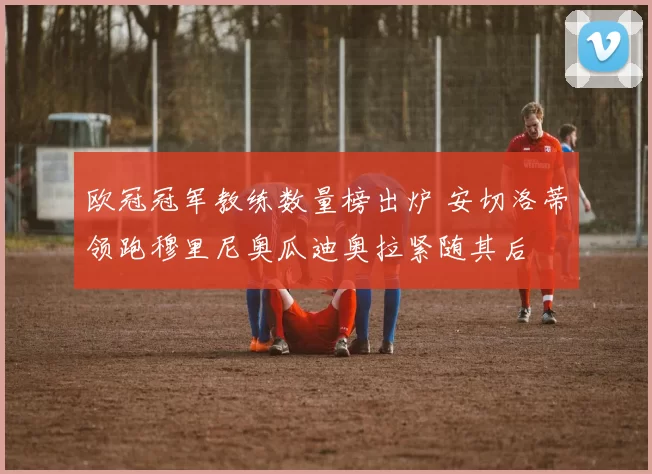 欧冠冠军教练数量榜出炉 安切洛蒂领跑穆里尼奥瓜迪奥拉紧随其后