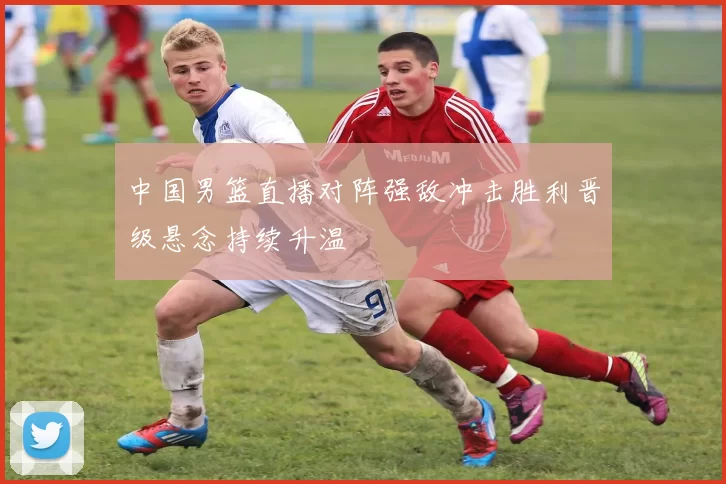 中国男篮直播对阵强敌冲击胜利晋级悬念持续升温