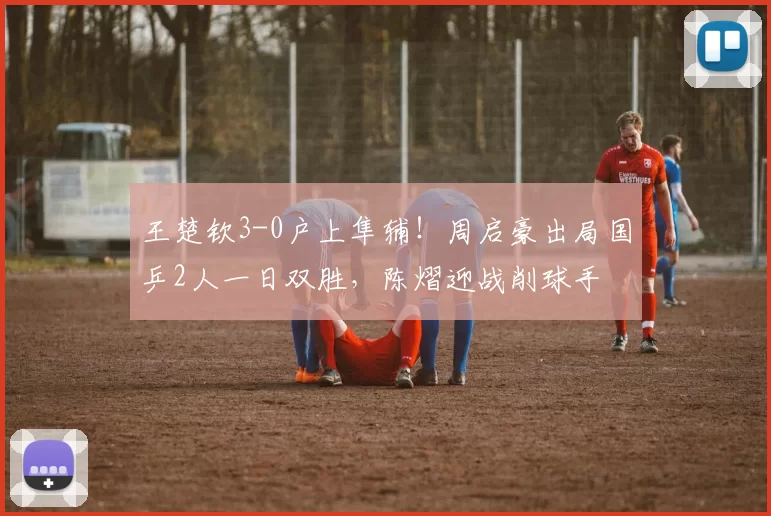 王楚钦3-0户上隼辅！周启豪出局国乒2人一日双胜，陈熠迎战削球手