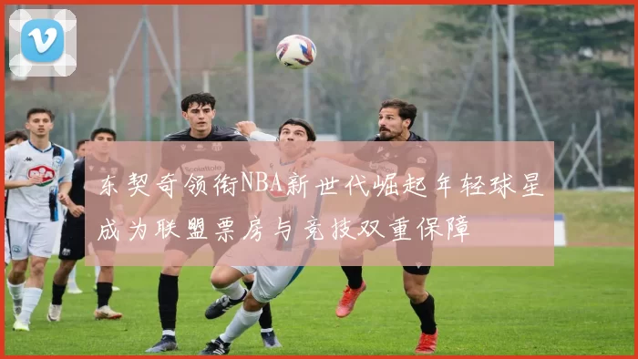 东契奇领衔NBA新世代崛起年轻球星成为联盟票房与竞技双重保障