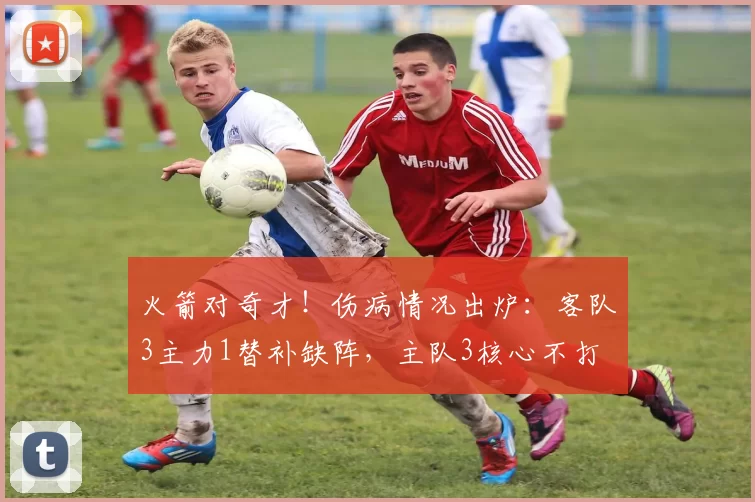火箭对奇才！伤病情况出炉：客队3主力1替补缺阵，主队3核心不打