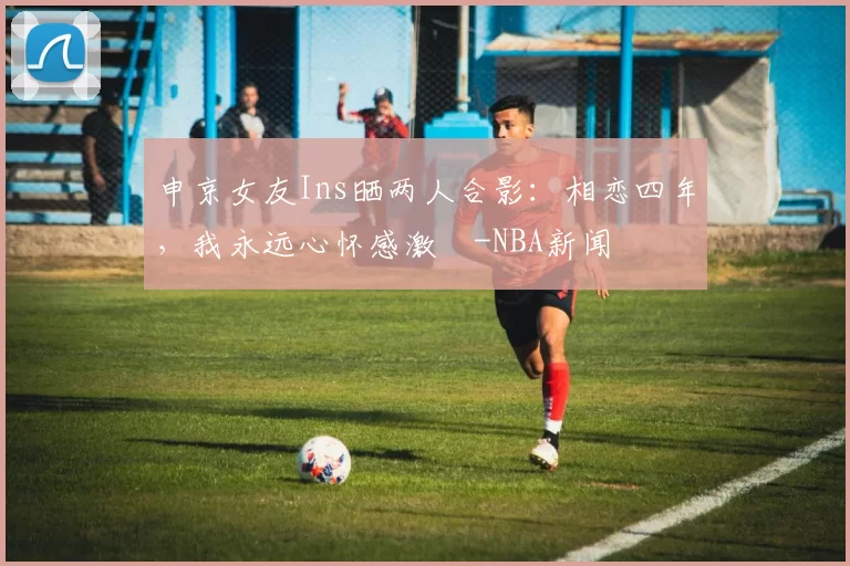 申京女友Ins晒两人合影:相恋四年,我永远心怀感激️-NBA新闻