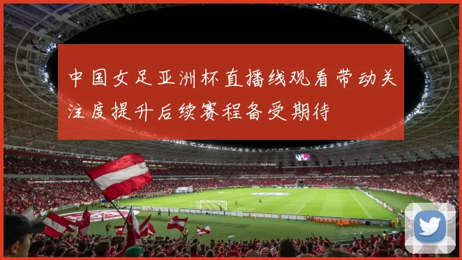 中国女足亚洲杯直播线观看带动关注度提升后续赛程备受期待