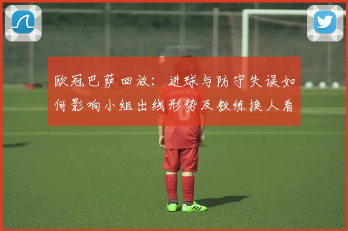 欧冠巴萨回放：进球与防守失误如何影响小组出线形势及教练换人看点