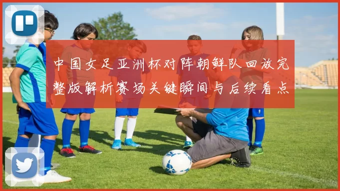 中国女足亚洲杯对阵朝鲜队回放完整版解析赛场关键瞬间与后续看点