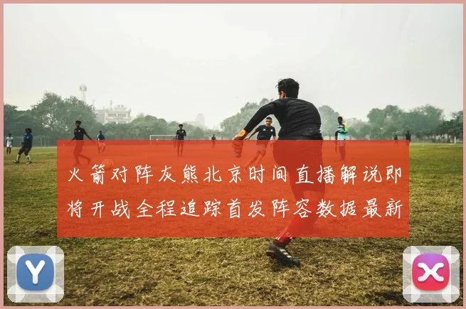 火箭对阵灰熊北京时间直播解说即将开战全程追踪首发阵容数据最新