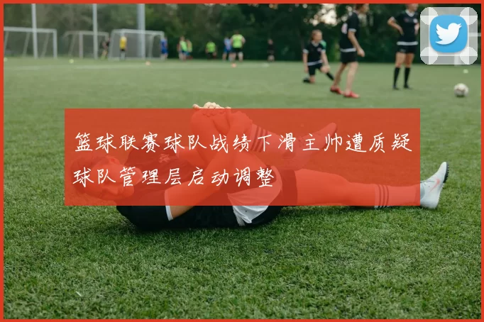 篮球联赛球队战绩下滑主帅遭质疑球队管理层启动调整