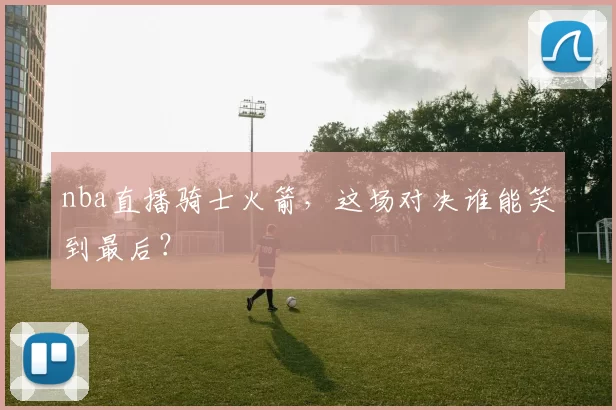 nba直播骑士火箭，这场对决谁能笑到最后？