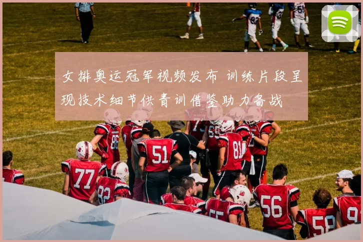 女排奥运冠军视频发布 训练片段呈现技术细节供青训借鉴助力备战