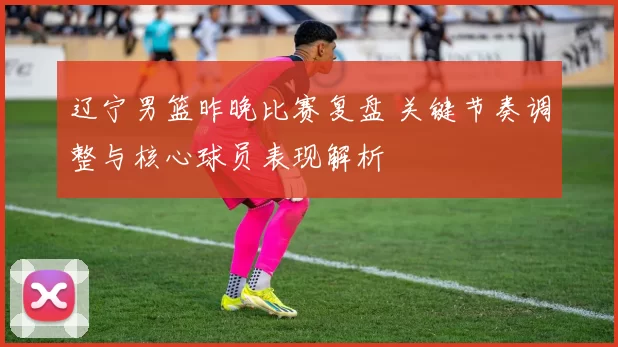 辽宁男篮昨晚比赛复盘 关键节奏调整与核心球员表现解析