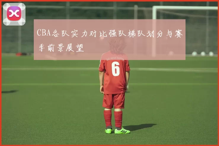 CBA各队实力对比强队梯队划分与赛季前景展望