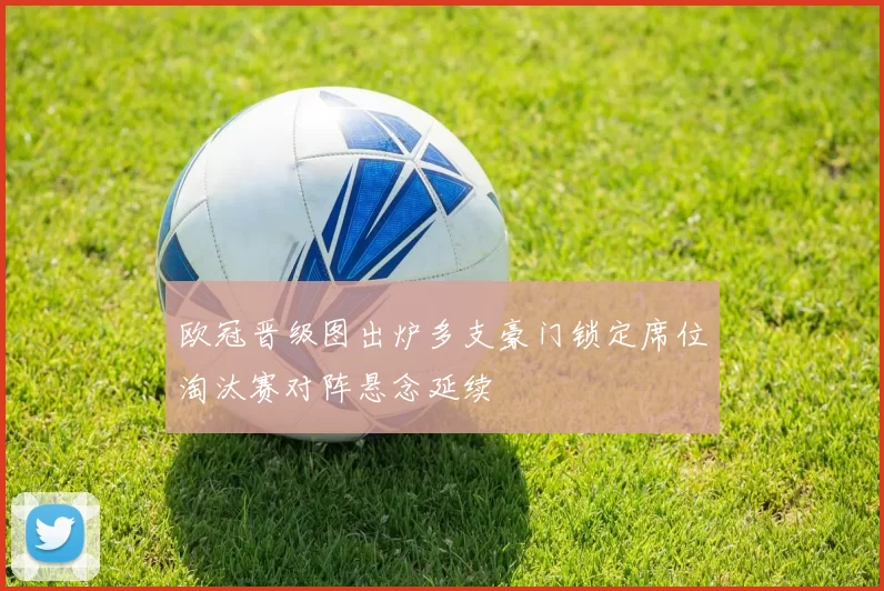 欧冠晋级图出炉多支豪门锁定席位淘汰赛对阵悬念延续