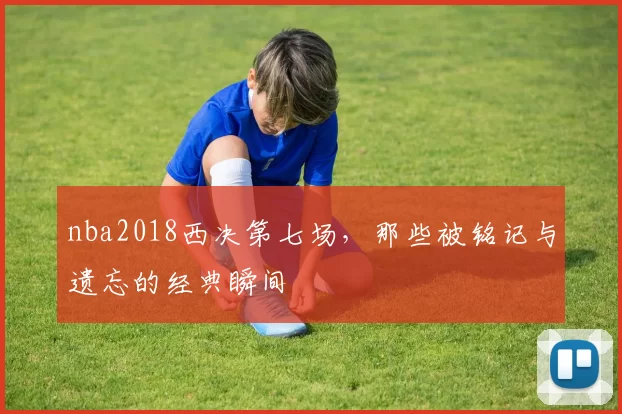 nba2018西决第七场，那些被铭记与遗忘的经典瞬间