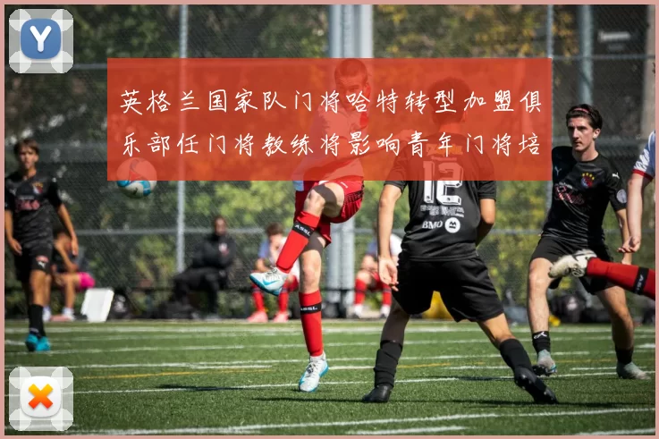 英格兰国家队门将哈特转型加盟俱乐部任门将教练将影响青年门将培养