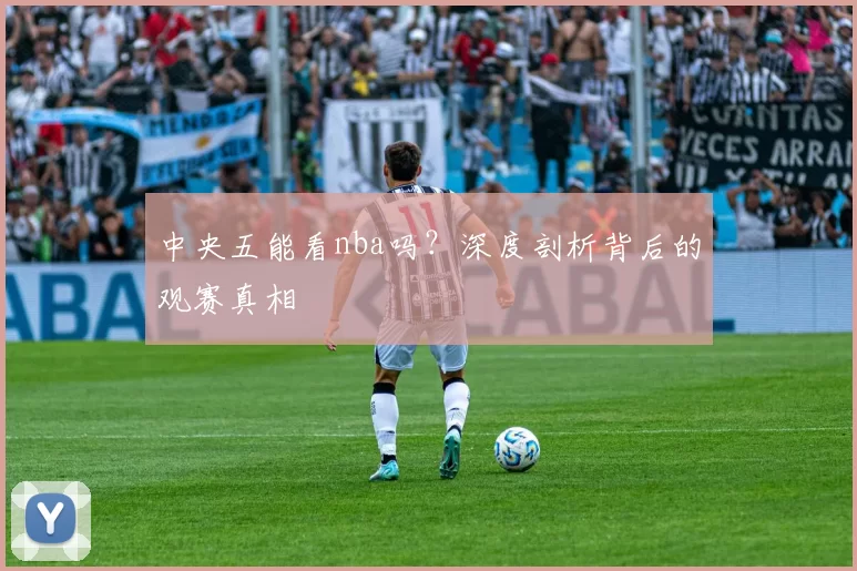 中央五能看nba吗?深度剖析背后的观赛真相