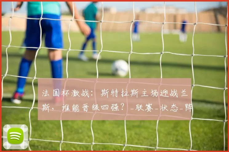 法国杯激战：斯特拉斯主场迎战兰斯，谁能晋级四强？_联赛_状态_阵容