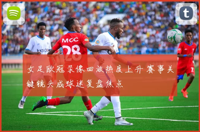 女足欧冠录像回放热度上升 赛事关键镜头成球迷复盘焦点