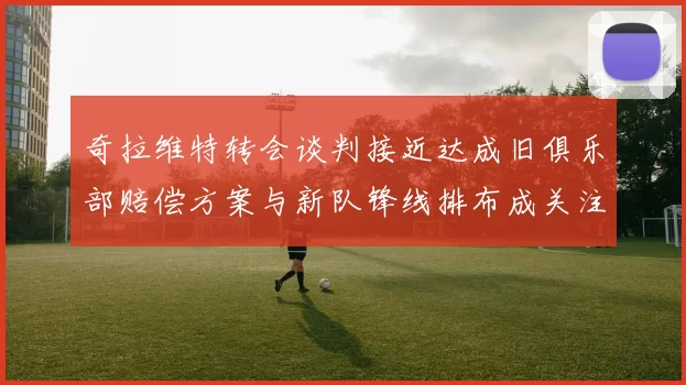 奇拉维特转会谈判接近达成旧俱乐部赔偿方案与新队锋线排布成关注点