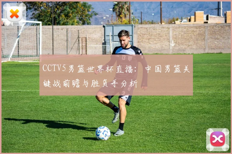 CCTV5男篮世界杯直播:中国男篮关键战前瞻与胜负手分析