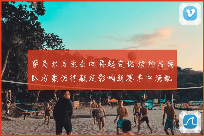 萨乌尔马竞去向再起变化 续约与离队方案仍待敲定影响新赛季中场配置