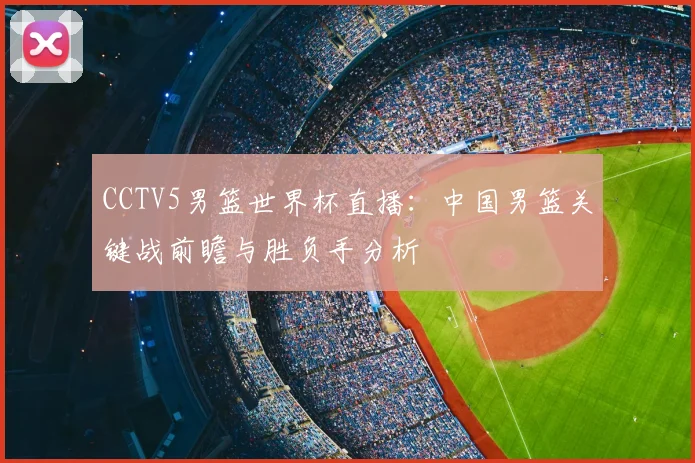 CCTV5男篮世界杯直播:中国男篮关键战前瞻与胜负手分析