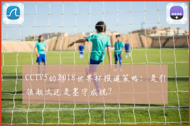 CCTV5的2018世界杯报道策略:是引领潮流还是墨守成规?